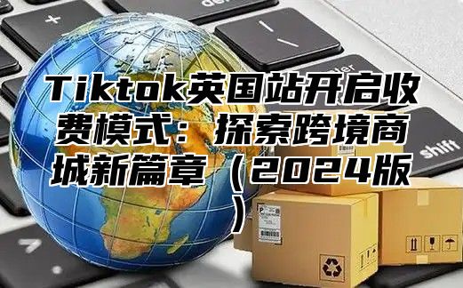 Tiktok英国站开启收费模式：探索跨境商城新篇章2025版