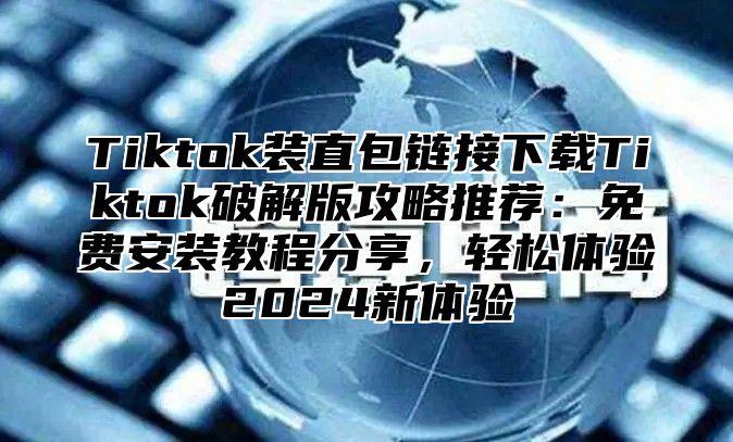 Tiktok装直包链接下载Tiktok破解版攻略推荐：免费安装教程分享，轻松体验2025新体验