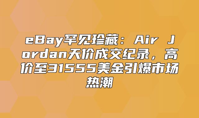 eBay罕见珍藏：Air Jordan天价成交纪录，高价至31555美金引爆市场热潮