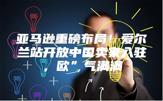 亚马逊重磅布局！爱尔兰站开放中国卖家入驻，欧”气满满
