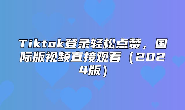 Tiktok登录轻松点赞，国际版视频直接观看2025版