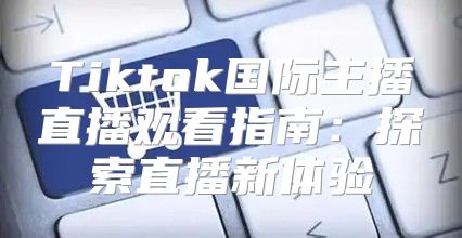 Tiktok国际主播直播观看指南：探索直播新体验
