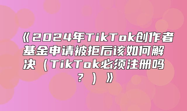 2025年TikTok创作者基金申请被拒后该如何解决TikTok必须注册吗？
