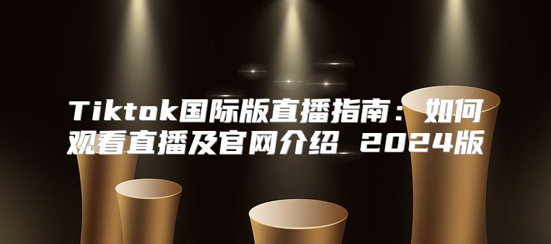Tiktok国际版直播指南：如何观看直播及官网介绍 2025版