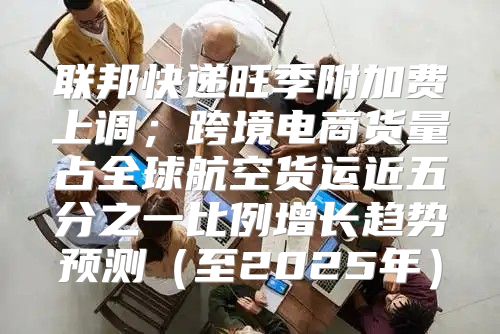 联邦快递旺季附加费上调；跨境电商货量占全球航空货运近五分之一比例增长趋势预测至2025年