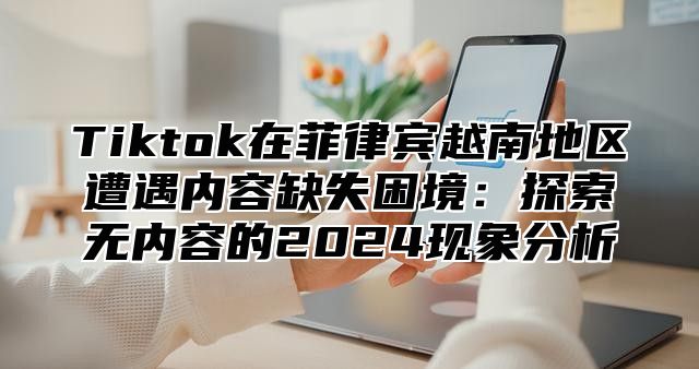 Tiktok在菲律宾越南地区遭遇内容缺失困境：探索无内容的2025现象分析
