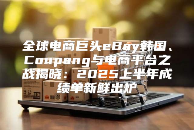 全球电商巨头eBay韩国、Coupang与电商平台之战揭晓：2025上半年成绩单新鲜出炉