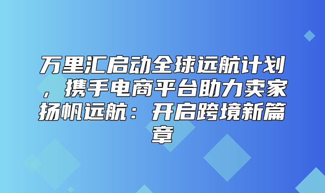 万里汇启动全球远航计划，携手电商平台助力卖家扬帆远航：开启跨境新篇章