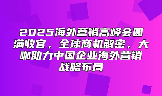 2025海外营销高峰会圆满收官，全球商机解密，大咖助力中国企业海外营销战略布局