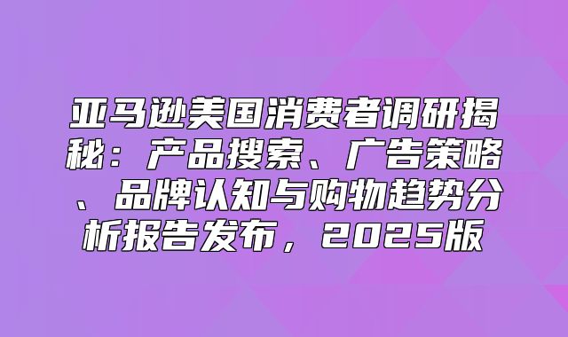 亚马逊美国消费者调研揭秘：产品搜索、广告策略、品牌认知与购物趋势分析报告发布，2025版
