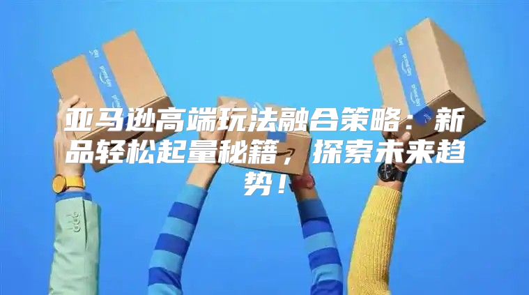 亚马逊高端玩法融合策略：新品轻松起量秘籍，探索未来趋势！