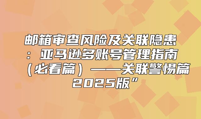 邮箱审查风险及关联隐患：亚马逊多账号管理指南必看篇——关联警惕篇 2025版”