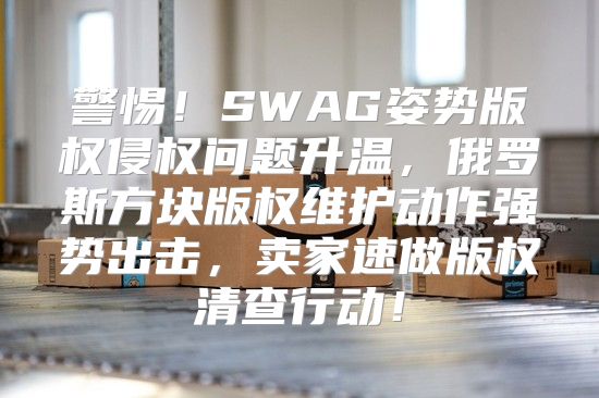 警惕！SWAG姿势版权侵权问题升温，俄罗斯方块版权维护动作强势出击，卖家速做版权清查行动！