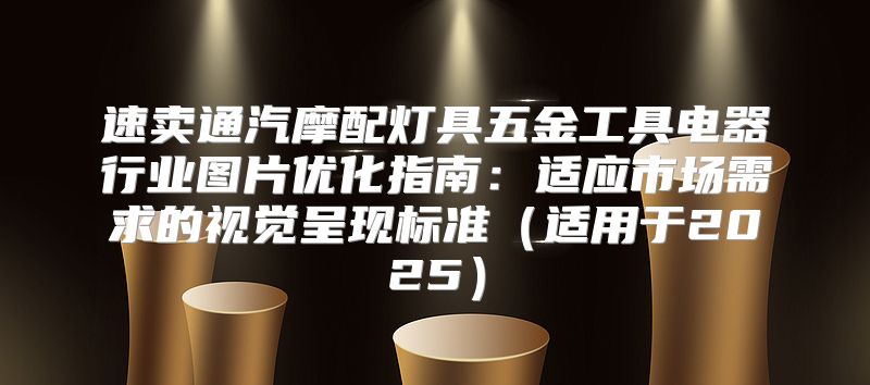 速卖通汽摩配灯具五金工具电器行业图片优化指南：适应市场需求的视觉呈现标准适用于2025