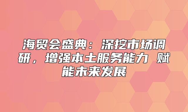 海贸会盛典：深挖市场调研，增强本土服务能力 赋能未来发展