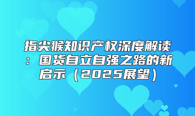 指尖猴知识产权深度解读：国货自立自强之路的新启示2025展望