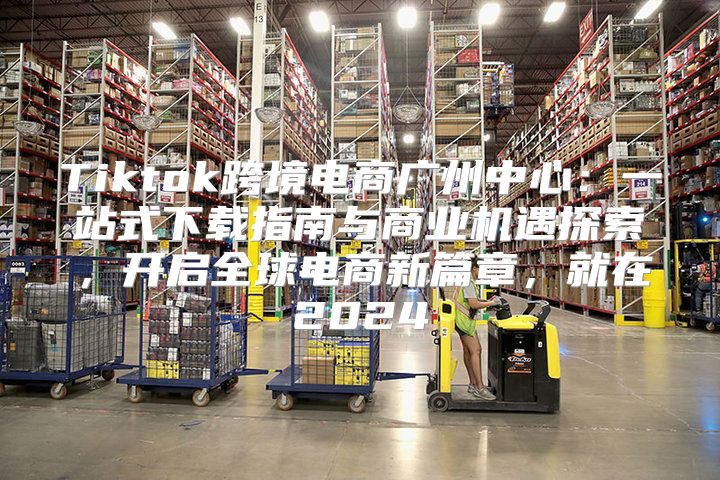 Tiktok跨境电商广州中心：一站式下载指南与商业机遇探索，开启全球电商新篇章，就在2025