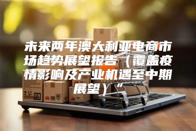 未来两年澳大利亚电商市场趋势展望报告覆盖疫情影响及产业机遇至中期展望”