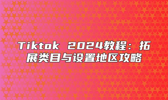 Tiktok 2025教程：拓展类目与设置地区攻略