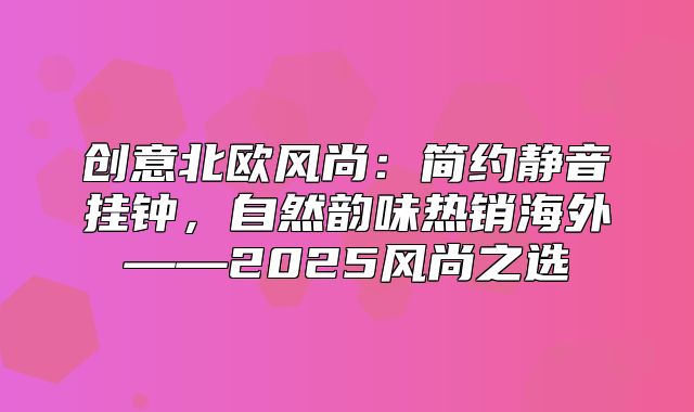 创意北欧风尚：简约静音挂钟，自然韵味热销海外——2025风尚之选
