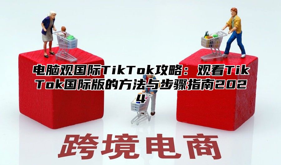 电脑观国际TikTok攻略：观看TikTok国际版的方法与步骤指南2025