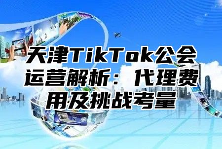 天津TikTok公会运营解析：代理费用及挑战考量