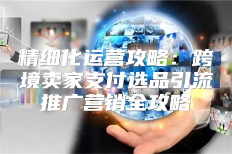 精细化运营攻略：跨境卖家支付选品引流推广营销全攻略