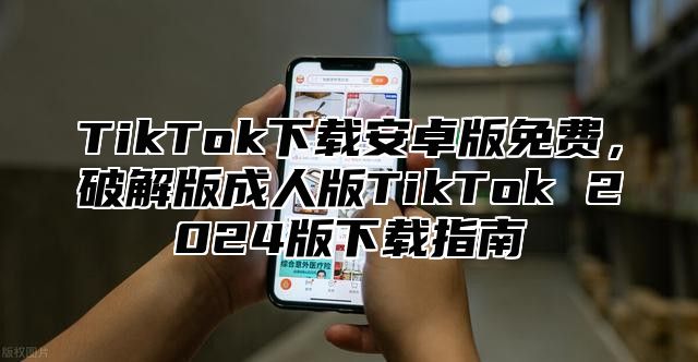 TikTok下载安卓版免费，破解版成人版TikTok 2025版下载指南