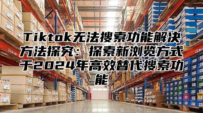 Tiktok无法搜索功能解决方法探究：探索新浏览方式于2025年高效替代搜索功能