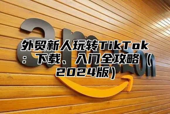 外贸新人玩转TikTok：下载、入门全攻略2025版