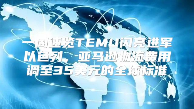 一周速览TEMU闪亮进军以色列，亚马逊物流费用调至35美元的全球标准