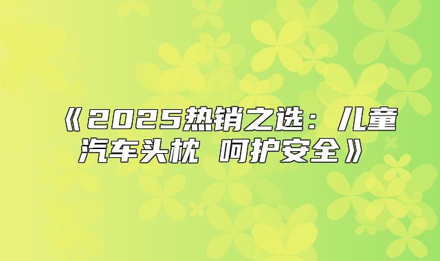 2025热销之选：儿童汽车头枕呵护安全