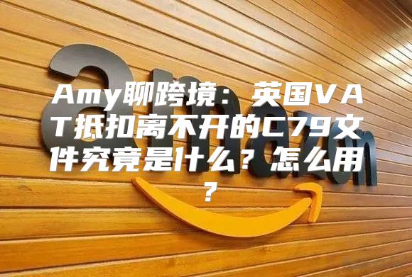 Amy聊跨境：英国VAT抵扣离不开的C79文件究竟是什么？怎么用？