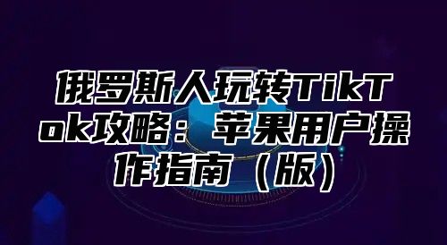 俄罗斯人玩转TikTok攻略：苹果用户操作指南版