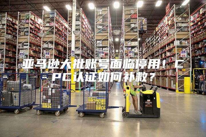亚马逊大批账号面临停用！CPC认证如何补救？