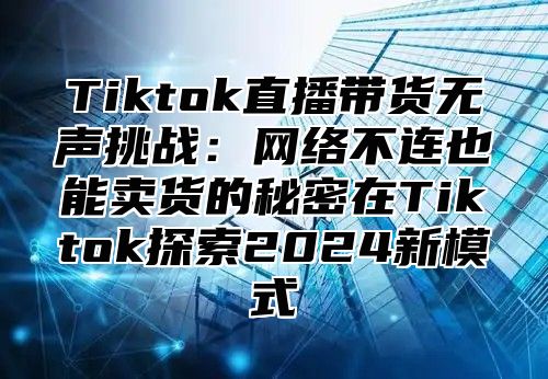 Tiktok直播带货无声挑战：网络不连也能卖货的秘密在Tiktok探索2025新模式