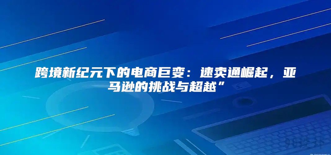 跨境新纪元下的电商巨变：速卖通崛起，亚马逊的挑战与超越”