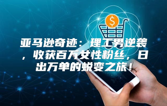 亚马逊奇迹：理工男逆袭，收获百万女性粉丝，日出万单的蜕变之旅！