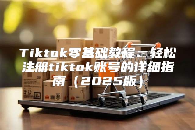 Tiktok零基础教程：轻松注册tiktok账号的详细指南2025版