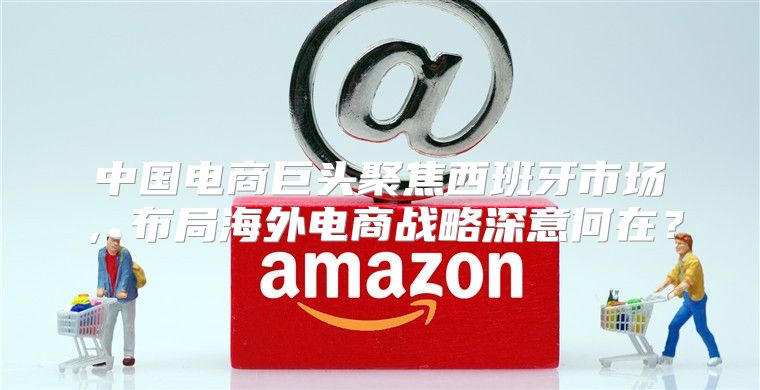 中国电商巨头聚焦西班牙市场，布局海外电商战略深意何在？