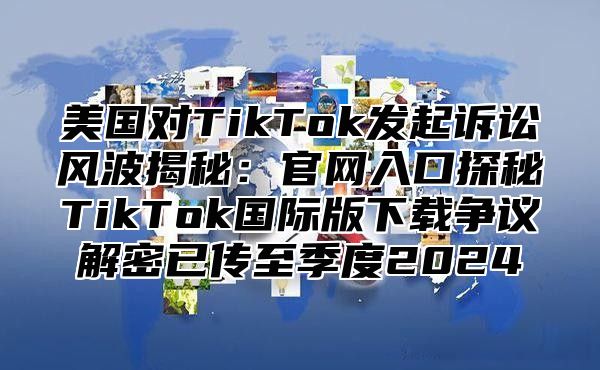 美国对TikTok发起诉讼风波揭秘：官网入口探秘TikTok国际版下载争议解密已传至季度2025