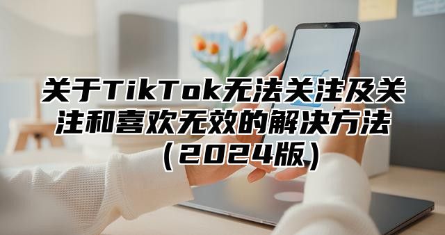 关于TikTok无法关注及关注和喜欢无效的解决方法2025版