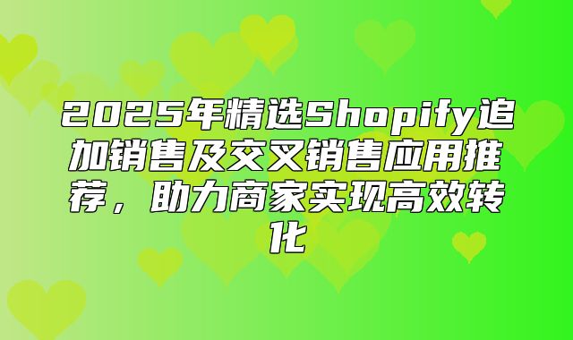 2025年精选Shopify追加销售及交叉销售应用推荐，助力商家实现高效转化