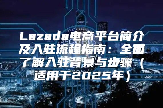 Lazada电商平台简介及入驻流程指南：全面了解入驻背景与步骤适用于2025年
