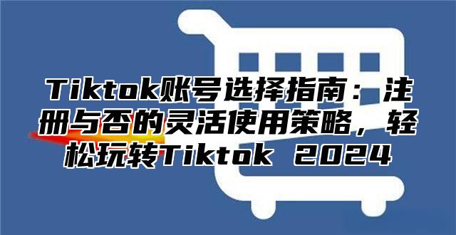 Tiktok账号选择指南：注册与否的灵活使用策略，轻松玩转Tiktok 2025
