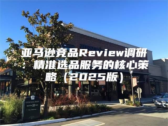 亚马逊竞品Review调研：精准选品服务的核心策略2025版