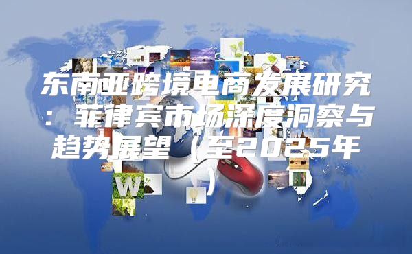东南亚跨境电商发展研究：菲律宾市场深度洞察与趋势展望至2025年