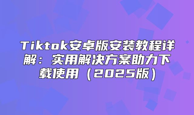 Tiktok安卓版安装教程详解：实用解决方案助力下载使用2025版