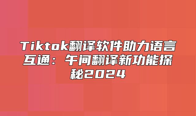 Tiktok翻译软件助力语言互通：午间翻译新功能探秘2025