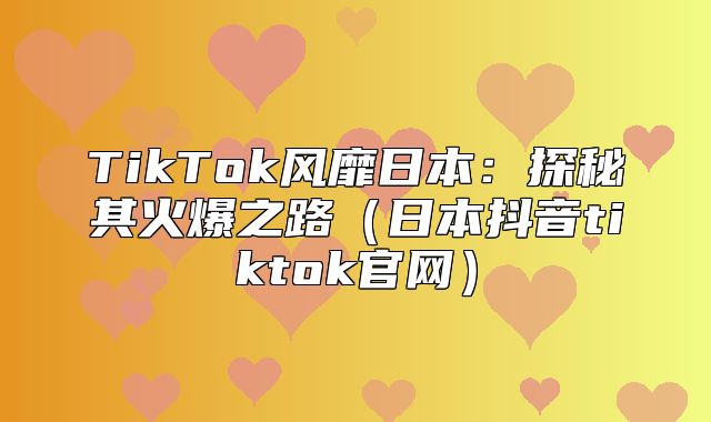 TikTok风靡日本：探秘其火爆之路日本抖音tiktok官网
